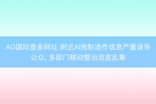 AG国际登录网址 附近AI炮制造作信息严重误导公众， 多部门联动整治流言乱象