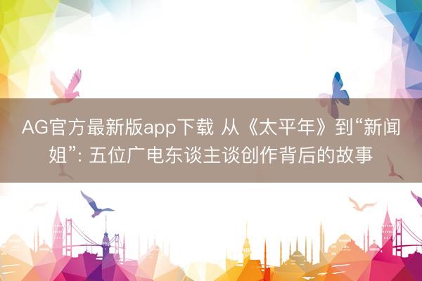 AG官方最新版app下载 从《太平年》到“新闻姐”: 五位广电东谈主谈创作背后的故事