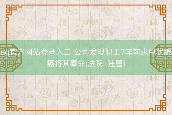 ag官方网站登录入口 公司发现职工7年前患甲状腺癌将其奉命;法院: 违警!