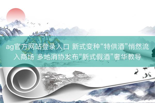 ag官方网站登录入口 新式变种“特供酒”悄然流入商场 多地消协发布“新式假酒”奢华教导