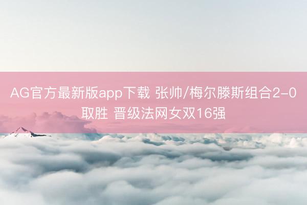 AG官方最新版app下载 张帅/梅尔滕斯组合2-0取胜 晋级法网女双16强