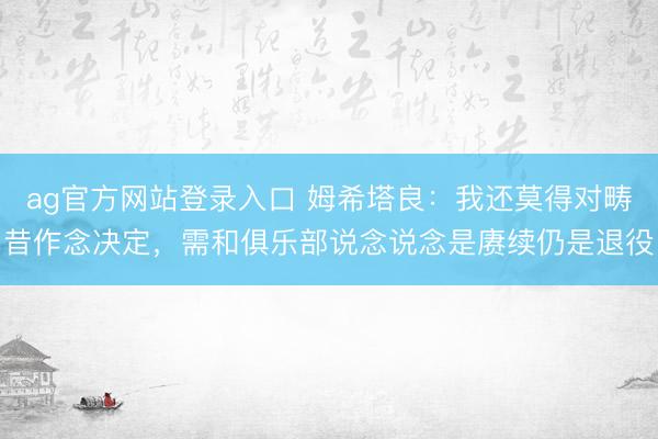 ag官方网站登录入口 姆希塔良：我还莫得对畴昔作念决定，需和俱乐部说念说念是赓续仍是退役