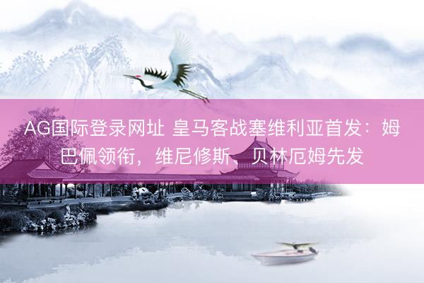 AG国际登录网址 皇马客战塞维利亚首发：姆巴佩领衔，维尼修斯、贝林厄姆先发