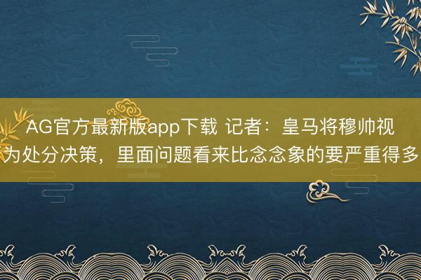 AG官方最新版app下载 记者：皇马将穆帅视为处分决策，里面问题看来比念念象的要严重得多