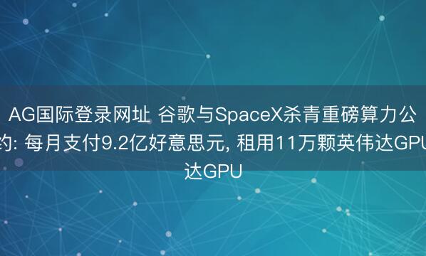 AG国际登录网址 谷歌与SpaceX杀青重磅算力公约: 每月支付9.2亿好意思元， 租用11万颗英伟达GPU