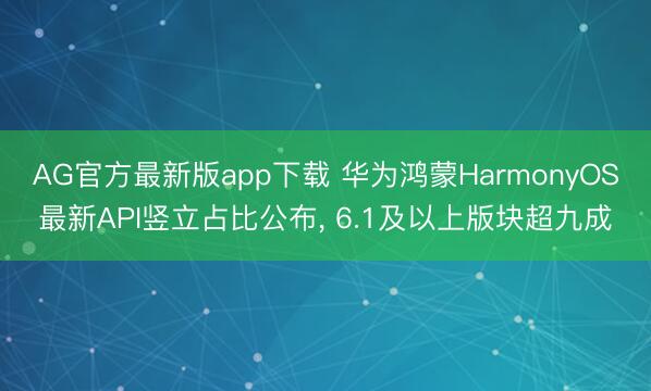AG官方最新版app下载 华为鸿蒙HarmonyOS最新API竖立占比公布, 6.1及以上版块超九成