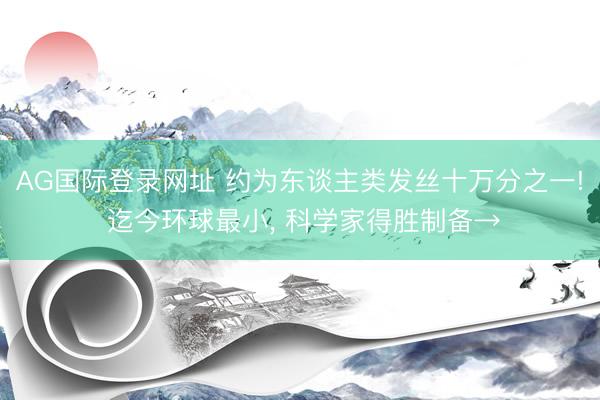 AG国际登录网址 约为东谈主类发丝十万分之一! 迄今环球最小， 科学家得胜制备→