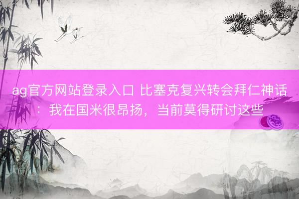 ag官方网站登录入口 比塞克复兴转会拜仁神话：我在国米很昂扬，当前莫得研讨这些