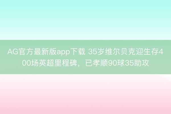 AG官方最新版app下载 35岁维尔贝克迎生存400场英超里程碑,已孝顺90球35助攻