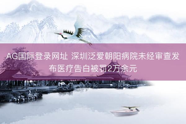 AG国际登录网址 深圳泛爱朝阳病院未经审查发布医疗告白被罚2万余元