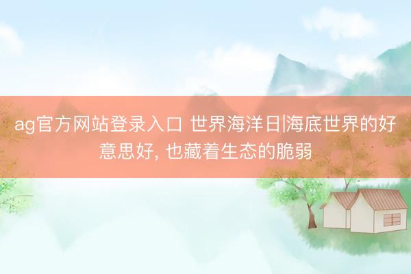 ag官方网站登录入口 世界海洋日|海底世界的好意思好， 也藏着生态的脆弱
