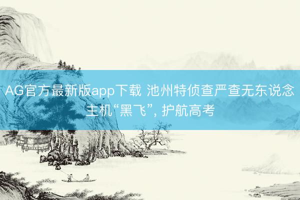 AG官方最新版app下载 池州特侦查严查无东说念主机“黑飞”， 护航高考
