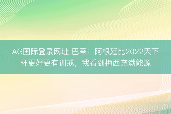 AG国际登录网址 巴蒂：阿根廷比2022天下杯更好更有训戒，我看到梅西充满能源