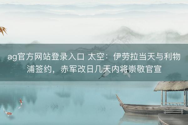 ag官方网站登录入口 太空：伊劳拉当天与利物浦签约，赤军改日几天内将崇敬官宣