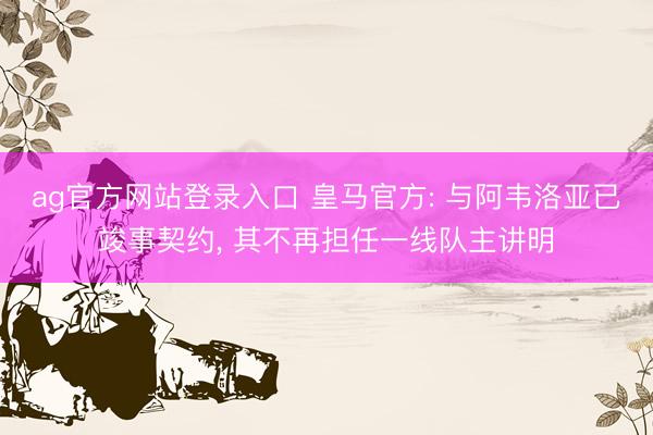 ag官方网站登录入口 皇马官方: 与阿韦洛亚已竣事契约, 其不再担任一线队主讲明