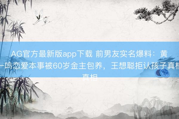AG官方最新版app下载 前男友实名爆料：黄一鸣恋爱本事被60岁金主包养，王想聪拒认孩子真相