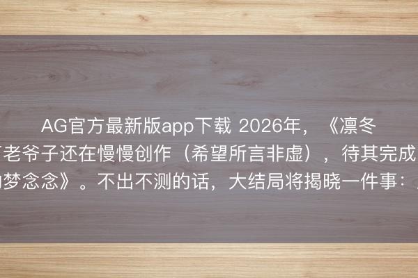 AG官方最新版app下载 2026年，《凛冬的寒风》仍未问世，马丁老爷子还在慢慢创作（希望所言非虚），待其完成，还有终末一部《春晓的梦念念》。不出不测的话，大结局将揭晓一件事：原著结局与剧版究竟出入几何，哪些脚色会迎来迥然相异的