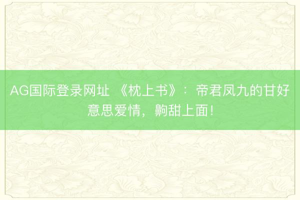 AG国际登录网址 《枕上书》:帝君凤九的甘好意思爱情,齁甜上面!