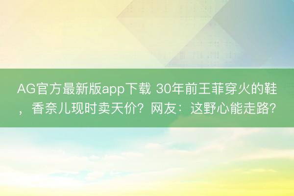 AG官方最新版app下载 30年前王菲穿火的鞋，香奈儿现时卖天价？网友：这野心能走路？