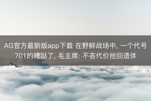 AG官方最新版app下载 在野鲜战场中， 一个代号701的糟跶了， 毛主席: 不吝代价抢回遗体