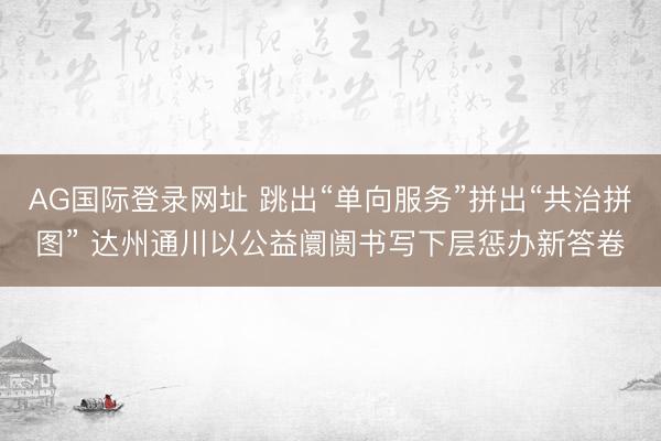 AG国际登录网址 跳出“单向服务”拼出“共治拼图” 达州通川以公益阛阓书写下层惩办新答卷