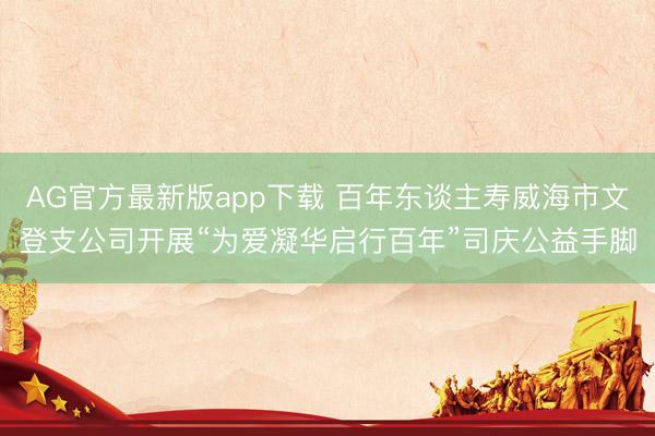 AG官方最新版app下载 百年东谈主寿威海市文登支公司开展“为爱凝华启行百年”司庆公益手脚
