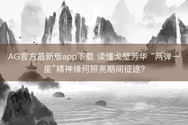 AG官方最新版app下载 读懂戈壁芳华 “两弹一星”精神缘何照亮期间征途?