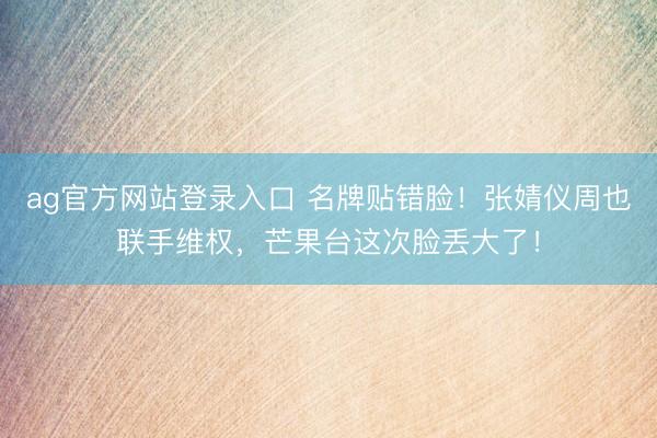 ag官方网站登录入口 名牌贴错脸！张婧仪周也联手维权，芒果台这次脸丢大了！