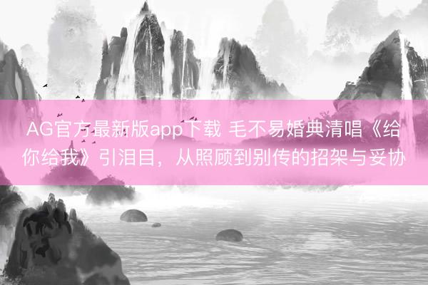AG官方最新版app下载 毛不易婚典清唱《给你给我》引泪目,从照顾到别传的招架与妥协