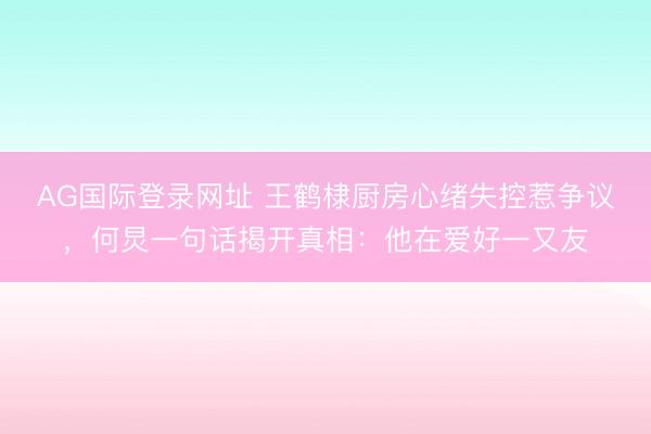 AG国际登录网址 王鹤棣厨房心绪失控惹争议,何炅一句话揭开真相:他在爱好一又友
