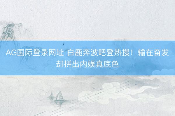 AG国际登录网址 白鹿奔波吧登热搜！输在奋发却拼出内娱真底色