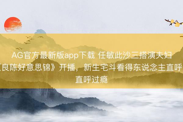 AG官方最新版app下载 任敏此沙三搭演夫妇！《良陈好意思锦》开播，新生宅斗看得东说念主直呼过瘾