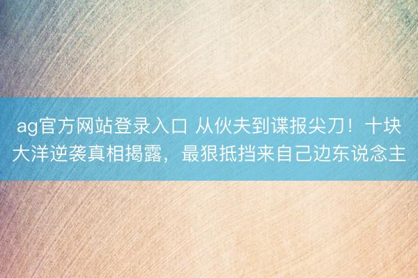 ag官方网站登录入口 从伙夫到谍报尖刀!十块大洋逆袭真相揭露,最狠抵挡来自己边东说念主