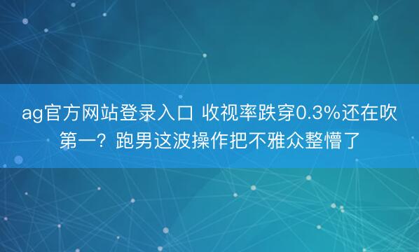 ag官方网站登录入口 收视率跌穿0.3%还在吹第一？跑男这波操作把不雅众整懵了