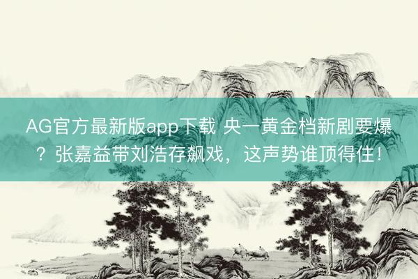 AG官方最新版app下载 央一黄金档新剧要爆？张嘉益带刘浩存飙戏，这声势谁顶得住！