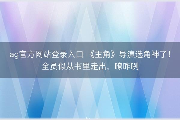 ag官方网站登录入口 《主角》导演选角神了！全员似从书里走出，嘹咋咧