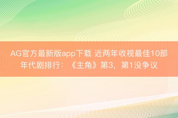 AG官方最新版app下载 近两年收视最佳10部年代剧排行：《主角》第3，第1没争议