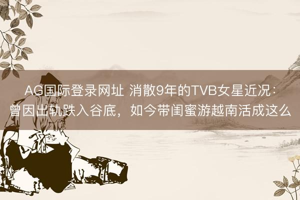 AG国际登录网址 消散9年的TVB女星近况:曾因出轨跌入谷底,如今带闺蜜游越南活成这么