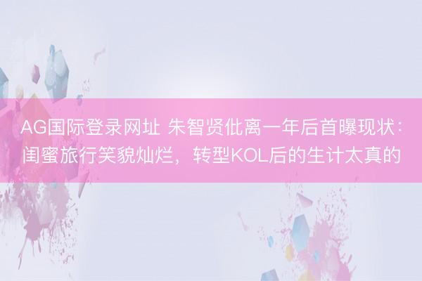 AG国际登录网址 朱智贤仳离一年后首曝现状：闺蜜旅行笑貌灿烂，转型KOL后的生计太真的