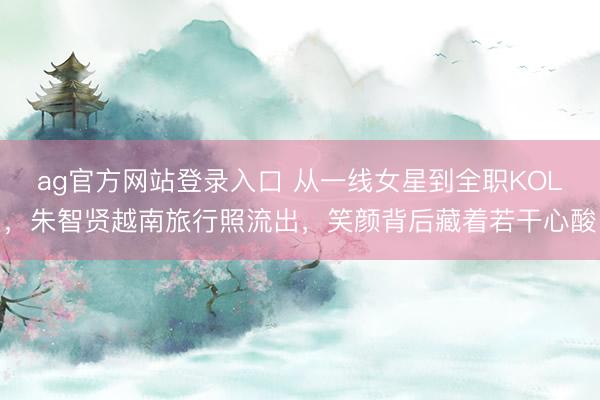 ag官方网站登录入口 从一线女星到全职KOL,朱智贤越南旅行照流出,笑颜背后藏着若干心酸