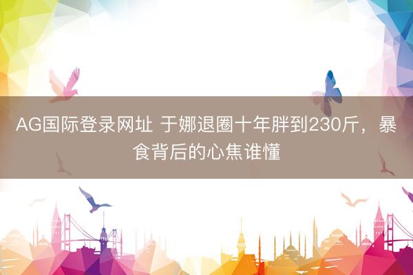 AG国际登录网址 于娜退圈十年胖到230斤，暴食背后的心焦谁懂