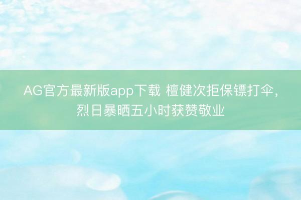 AG官方最新版app下载 檀健次拒保镖打伞，烈日暴晒五小时获赞敬业