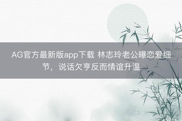 AG官方最新版app下载 林志玲老公曝恋爱细节，说话欠亨反而情谊升温