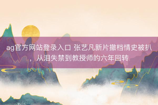 ag官方网站登录入口 张艺凡新片撤档情史被扒，从泪失禁到教授师的六年回转