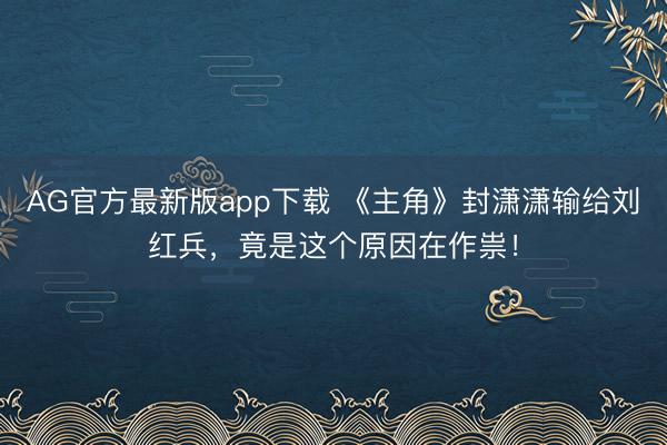 AG官方最新版app下载 《主角》封潇潇输给刘红兵，竟是这个原因在作祟！