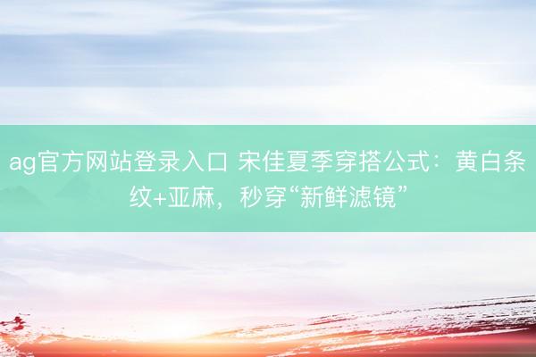 ag官方网站登录入口 宋佳夏季穿搭公式：黄白条纹+亚麻，秒穿“新鲜滤镜”