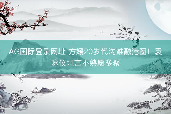 AG国际登录网址 方媛20岁代沟难融港圈！袁咏仪坦言不熟愿多聚