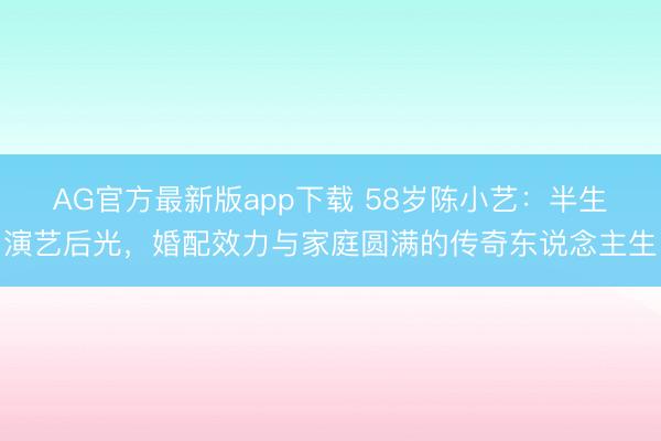 AG官方最新版app下载 58岁陈小艺:半生演艺后光,婚配效力与家庭圆满的传奇东说念主生