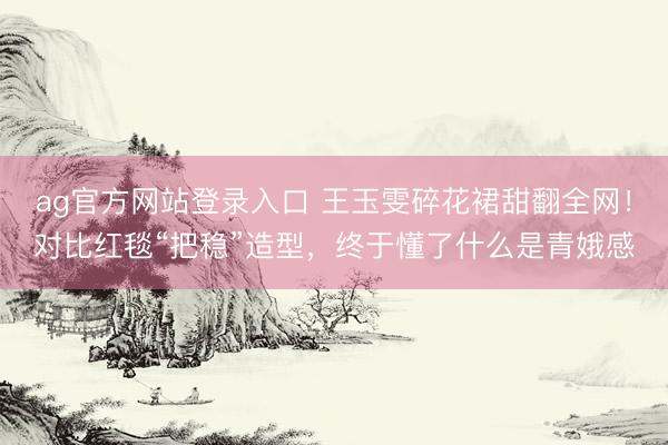 ag官方网站登录入口 王玉雯碎花裙甜翻全网!对比红毯“把稳”造型,终于懂了什么是青娥感