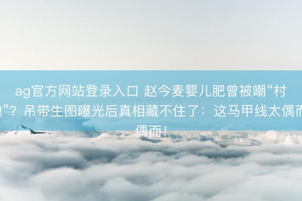 ag官方网站登录入口 赵今麦婴儿肥曾被嘲“村炮”？吊带生图曝光后真相藏不住了：这马甲线太偶而！